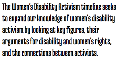 Call out: The Women's Disability Activism timeline seeks to expand our knowledge of women's disability activism by looking at key figures, their arguments for disability and women's rights, and the connections between activists. 