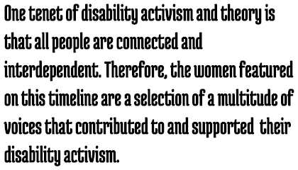 Call Out: One tenet of disability activism and theory is that all people are connected and interdependent. Therefore, the women featured on this timeline are a selection of a multitude of voices that contributed to their disability activism.