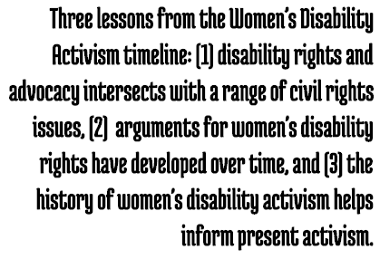 Call Out: Three lessons from the Women’s Disability Activism timeline: (1) disability rights and advocacy intersects with a range of civil rights issues, (2) arguments for women's disability rights have developed over time, and (3) the history of women's disability activism helps inform present activism.