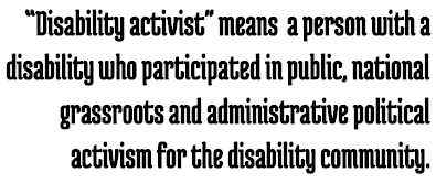 Call Out: “Disability activist" means a person with a disability who participated in public, national grassroots and administrative political activism for the disability community.